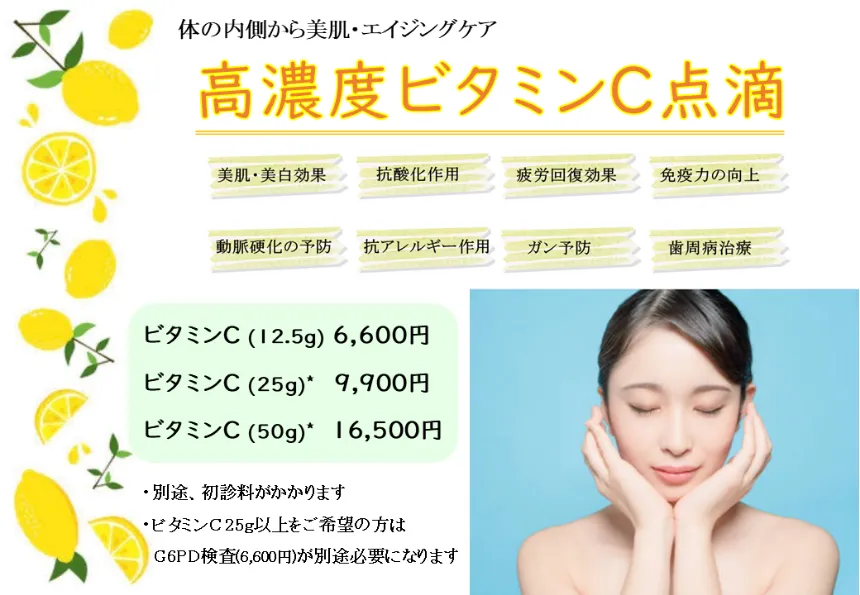 体の内側から美肌・エイジングケア　【高濃度ビタミンC点滴】
            美肌・美白効果　抗酸化作用　疲労回復効果　免疫力の向上　動脈硬化の予防 抗アレルギー作用　ガン予防　歯周病治療
            ビタミンC (12.5g) 6,600円 ビタミンC (25g)* 9,900円 ビタミンC (50g) * 16,500円
            ・別途、初診料がかかります
            ・ビタミンC25g以上をご希望の方は
            G6PD検査(7,700円)が別途必要になります
